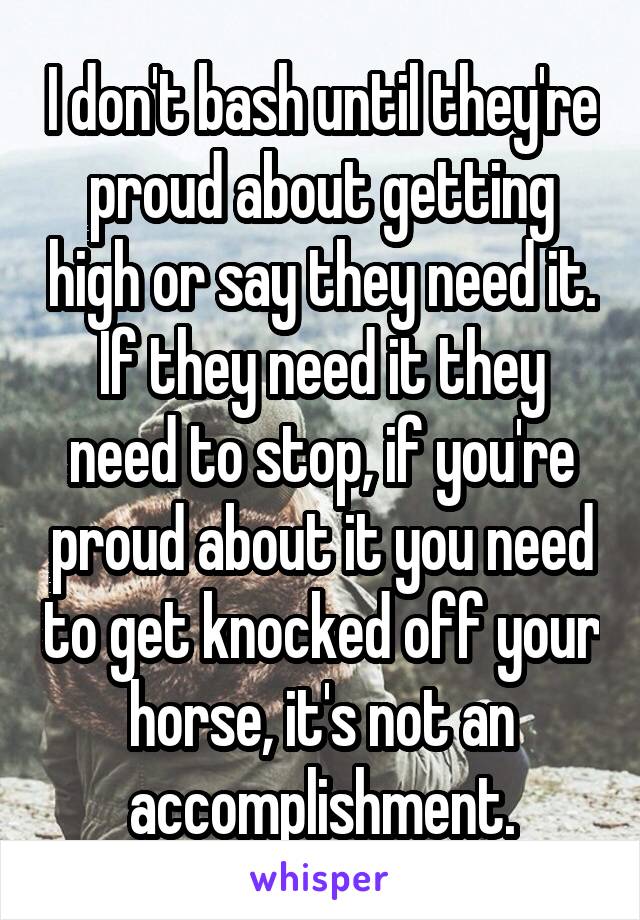 I don't bash until they're proud about getting high or say they need it. If they need it they need to stop, if you're proud about it you need to get knocked off your horse, it's not an accomplishment.