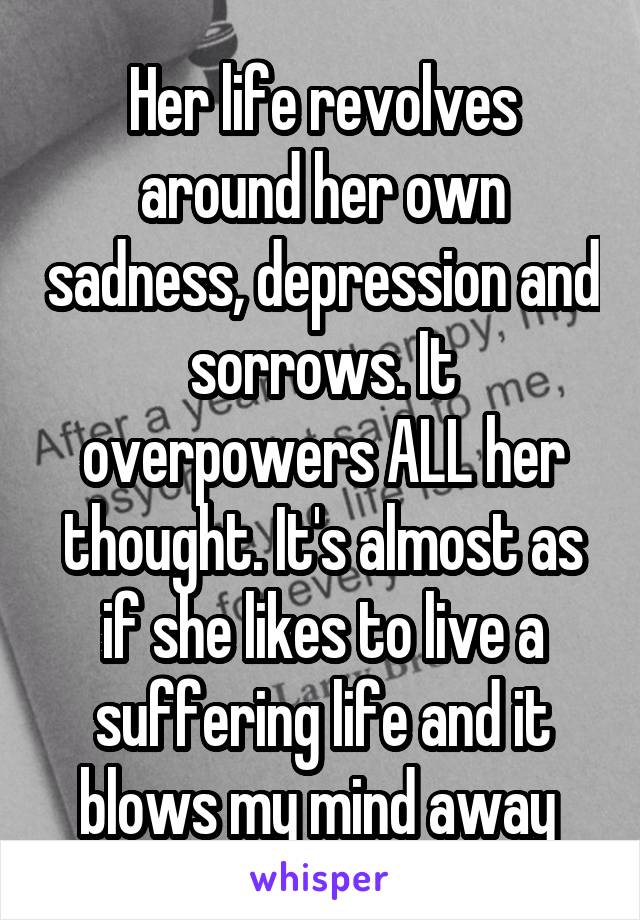 Her life revolves around her own sadness, depression and sorrows. It overpowers ALL her thought. It's almost as if she likes to live a suffering life and it blows my mind away 