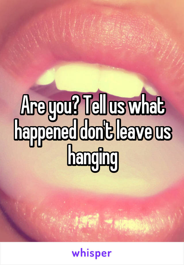 Are you? Tell us what happened don't leave us hanging