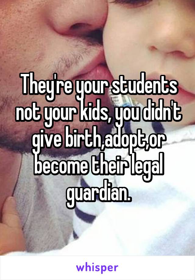 They're your students not your kids, you didn't give birth,adopt,or become their legal guardian.