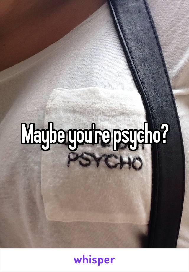 Maybe you're psycho?