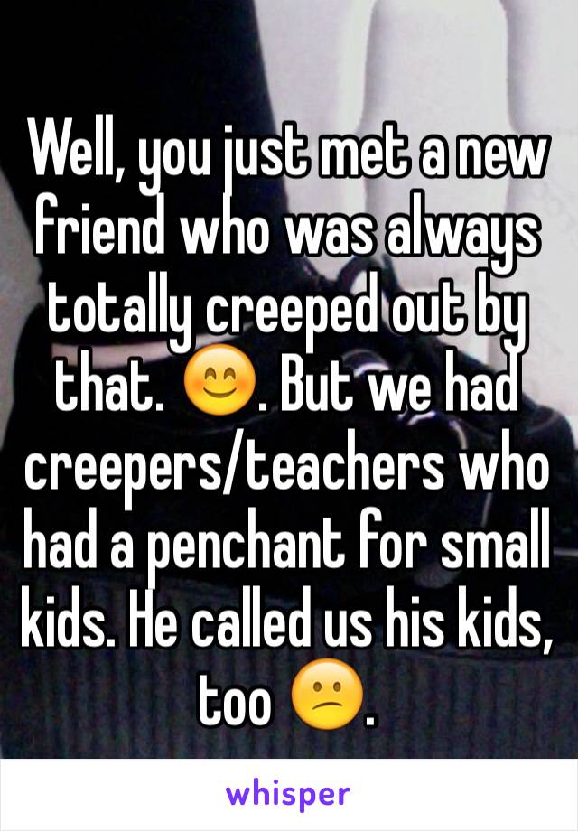 Well, you just met a new friend who was always totally creeped out by that. 😊. But we had creepers/teachers who had a penchant for small kids. He called us his kids, too 😕. 