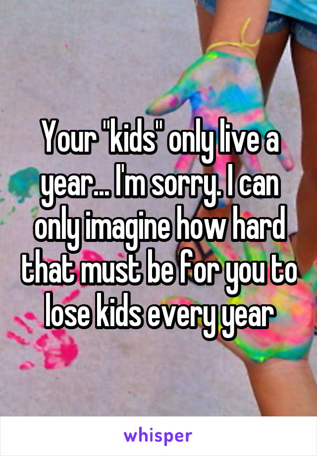 Your "kids" only live a year... I'm sorry. I can only imagine how hard that must be for you to lose kids every year