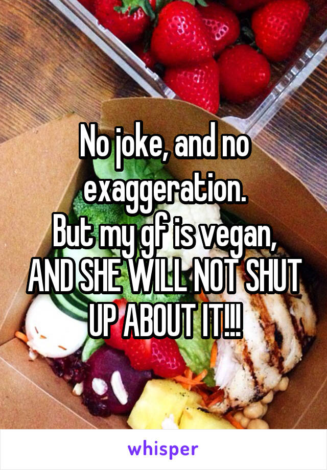No joke, and no exaggeration.
But my gf is vegan, AND SHE WILL NOT SHUT UP ABOUT IT!!!