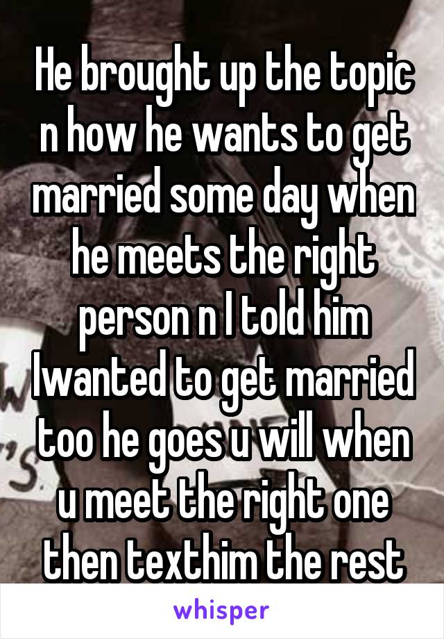 He brought up the topic n how he wants to get married some day when he meets the right person n I told him Iwanted to get married too he goes u will when u meet the right one then texthim the rest