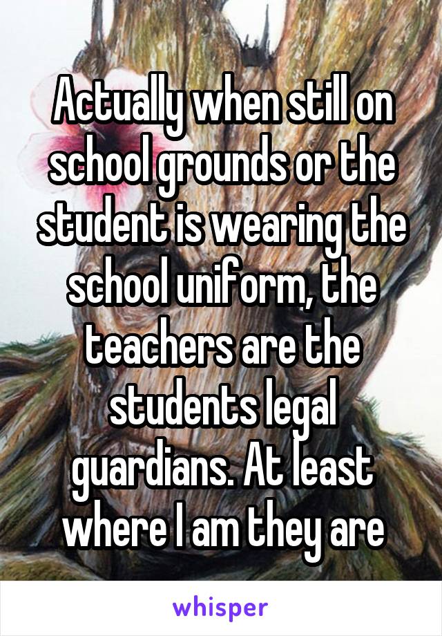 Actually when still on school grounds or the student is wearing the school uniform, the teachers are the students legal guardians. At least where I am they are