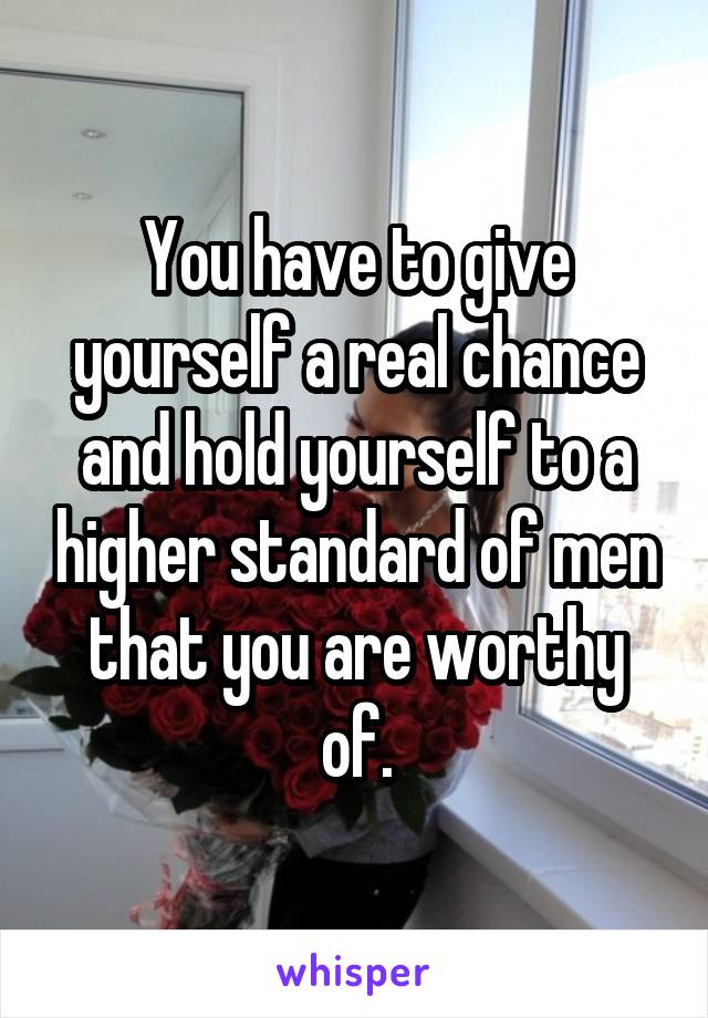 You have to give yourself a real chance and hold yourself to a higher standard of men that you are worthy of.
