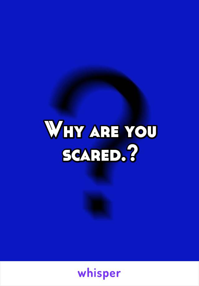 Why are you scared.?