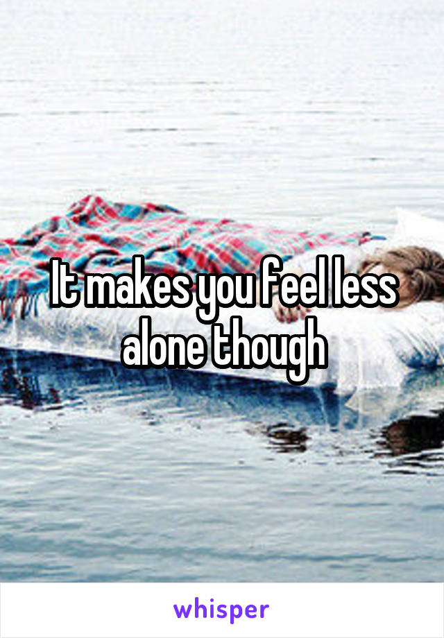 It makes you feel less alone though