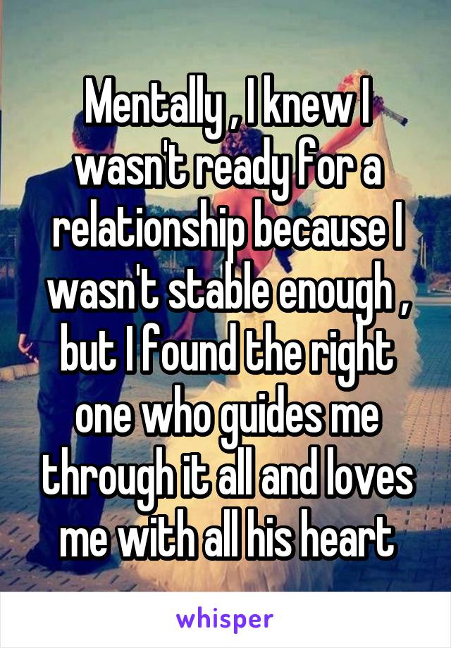 Mentally , I knew I wasn't ready for a relationship because I wasn't stable enough , but I found the right one who guides me through it all and loves me with all his heart