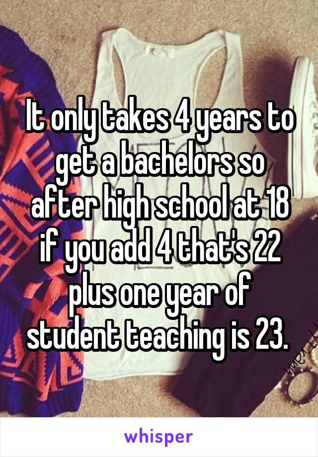 It only takes 4 years to get a bachelors so after high school at 18 if you add 4 that's 22 plus one year of student teaching is 23. 