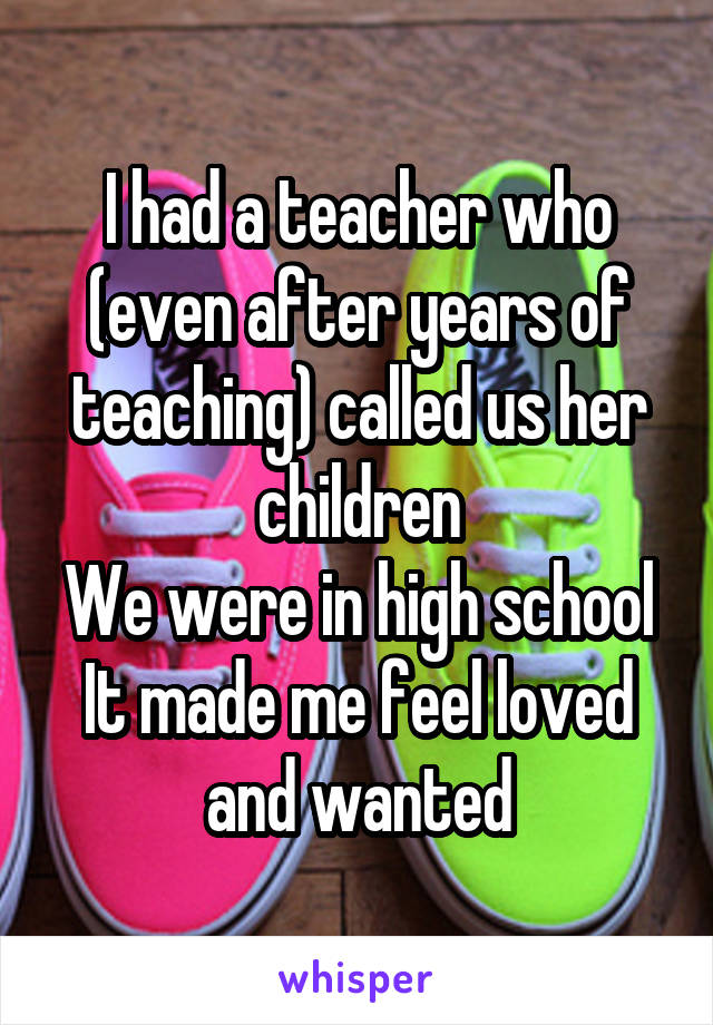 I had a teacher who (even after years of teaching) called us her children
We were in high school
It made me feel loved and wanted