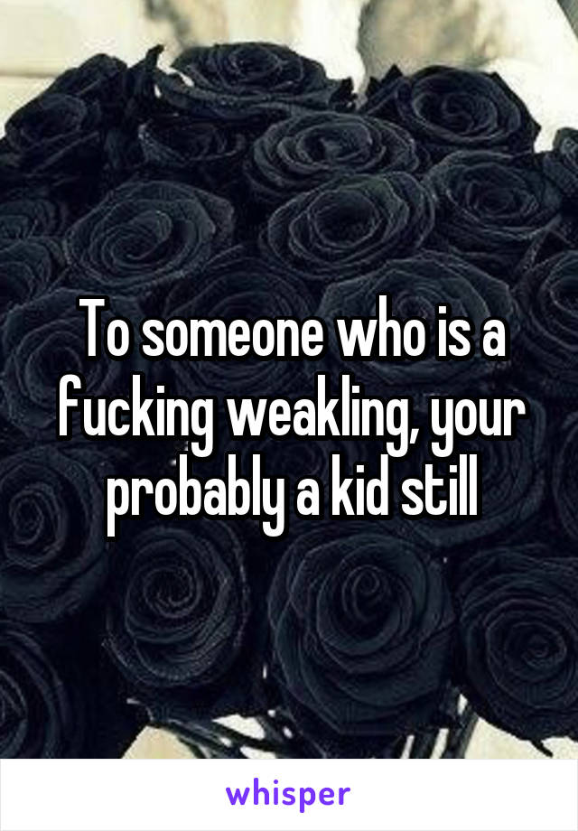 To someone who is a fucking weakling, your probably a kid still