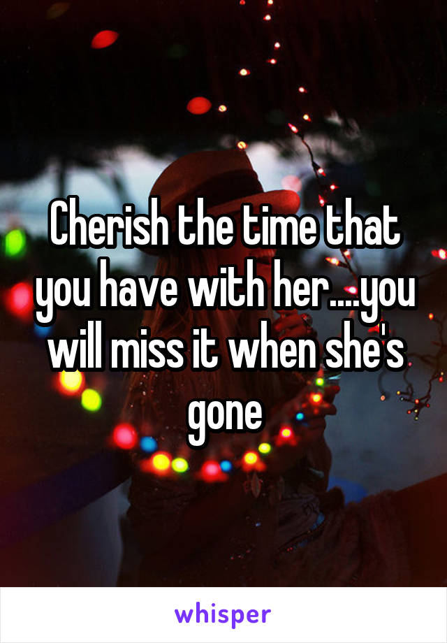 Cherish the time that you have with her....you will miss it when she's gone