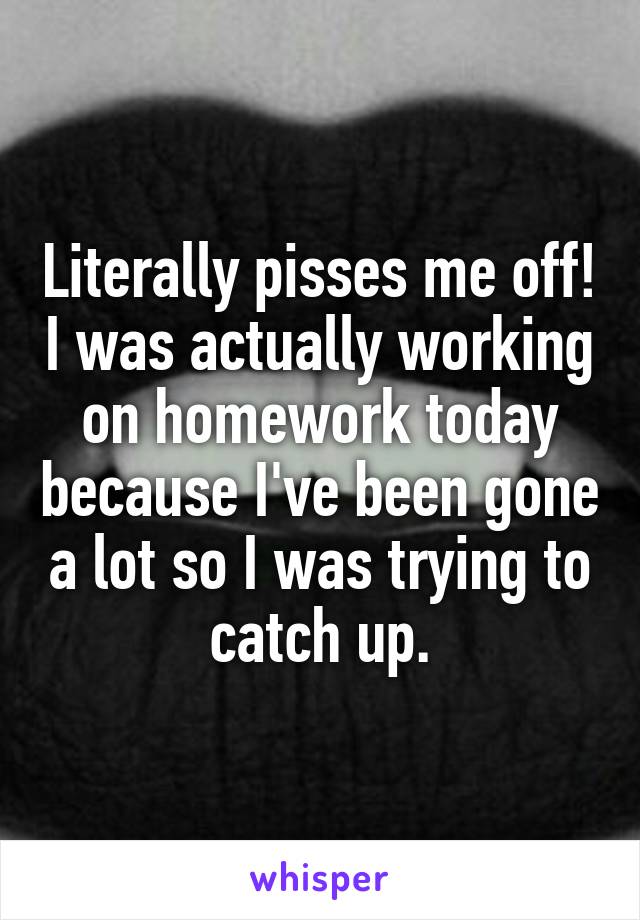 Literally pisses me off! I was actually working on homework today because I've been gone a lot so I was trying to catch up.
