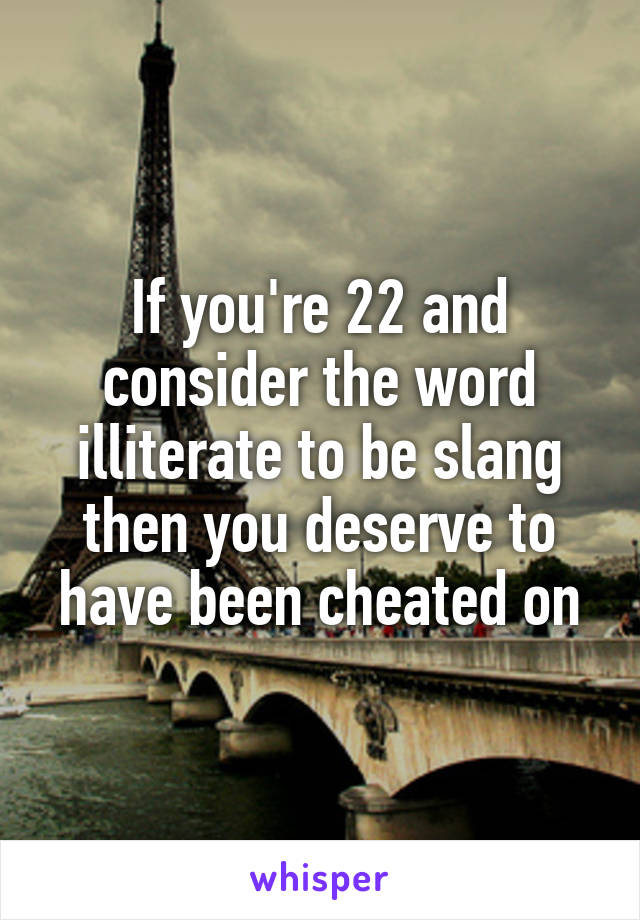 If you're 22 and consider the word illiterate to be slang then you deserve to have been cheated on