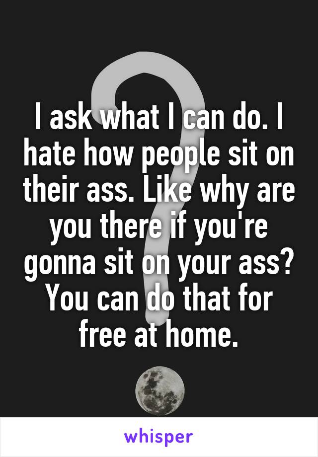 I ask what I can do. I hate how people sit on their ass. Like why are you there if you're gonna sit on your ass? You can do that for free at home.