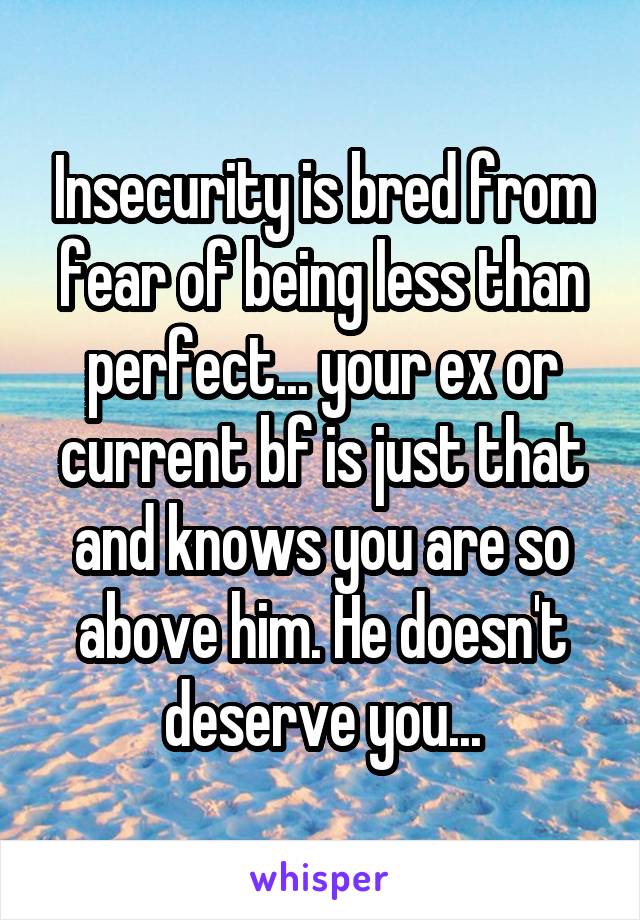 Insecurity is bred from fear of being less than perfect... your ex or current bf is just that and knows you are so above him. He doesn't deserve you...