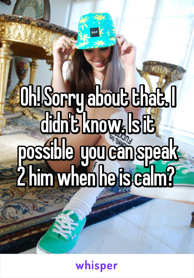 Oh! Sorry about that. I didn't know. Is it possible  you can speak 2 him when he is calm? 