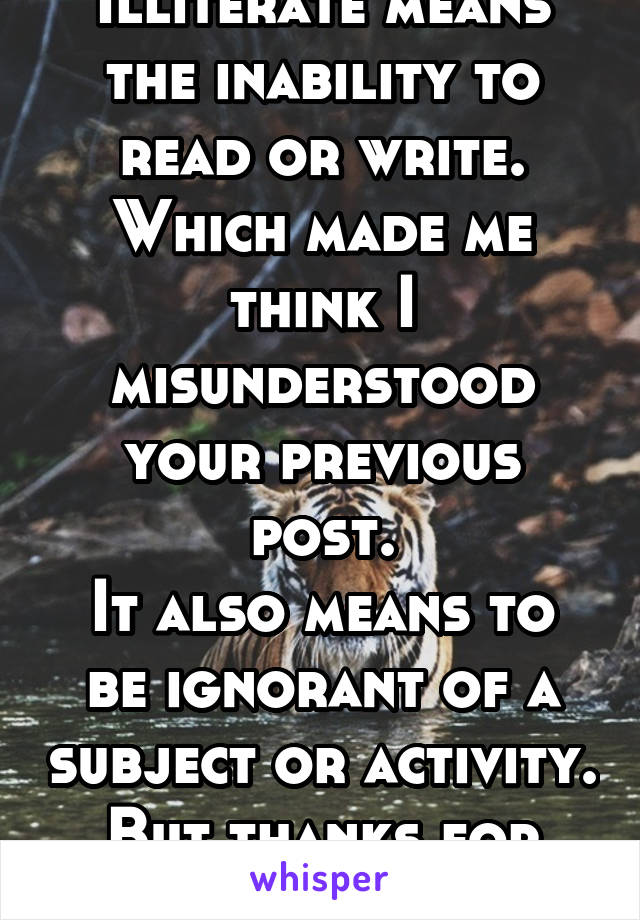 Illiterate means the inability to read or write. Which made me think I misunderstood your previous post.
It also means to be ignorant of a subject or activity. But thanks for that. 