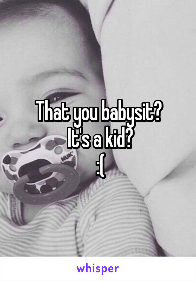 That you babysit?
 It's a kid?
 :(
