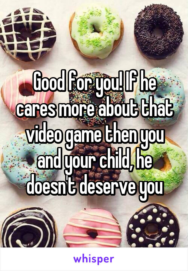 Good for you! If he cares more about that video game then you and your child, he doesn't deserve you