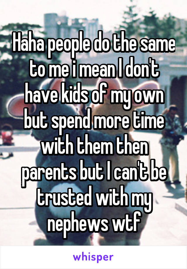 Haha people do the same to me i mean I don't have kids of my own but spend more time with them then parents but I can't be trusted with my nephews wtf