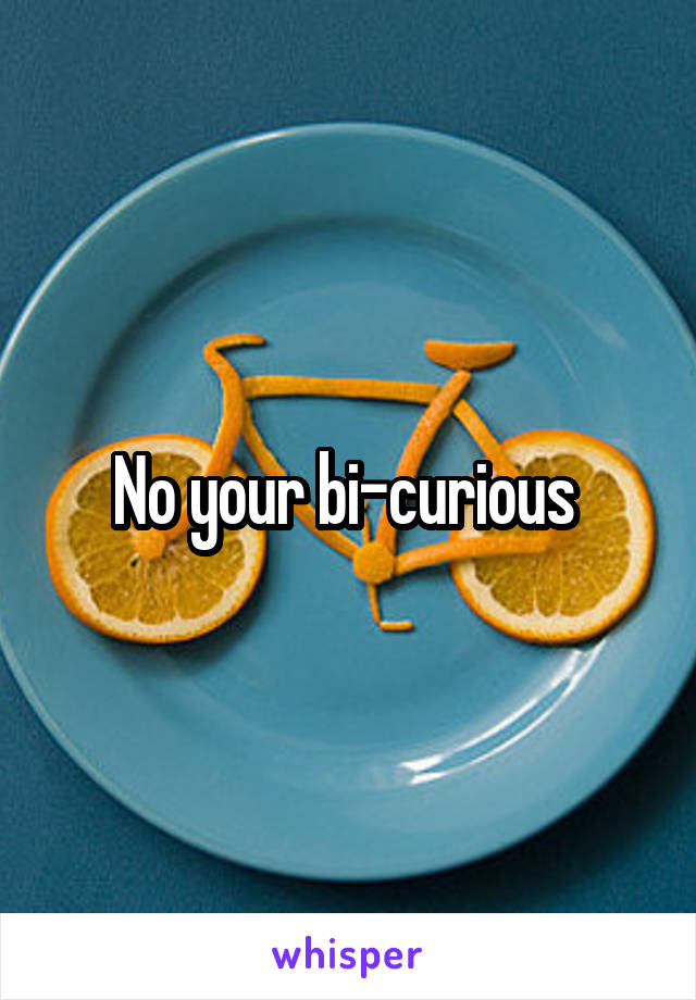 No your bi-curious 
