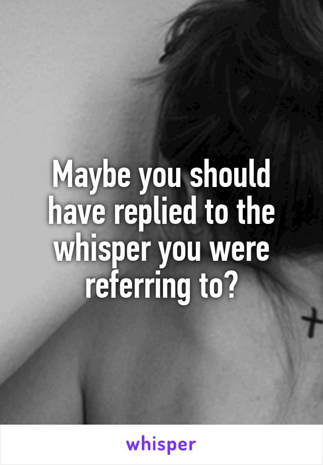 Maybe you should have replied to the whisper you were referring to?