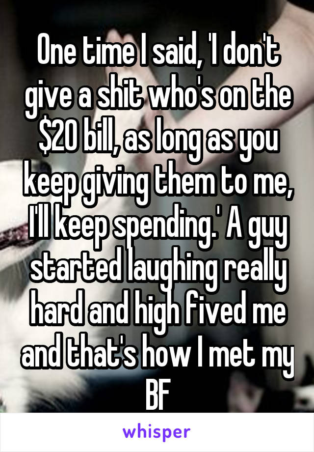 One time I said, 'I don't give a shit who's on the $20 bill, as long as you keep giving them to me, I'll keep spending.' A guy started laughing really hard and high fived me and that's how I met my BF