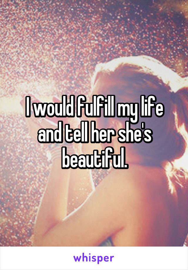 I would fulfill my life and tell her she's beautiful.