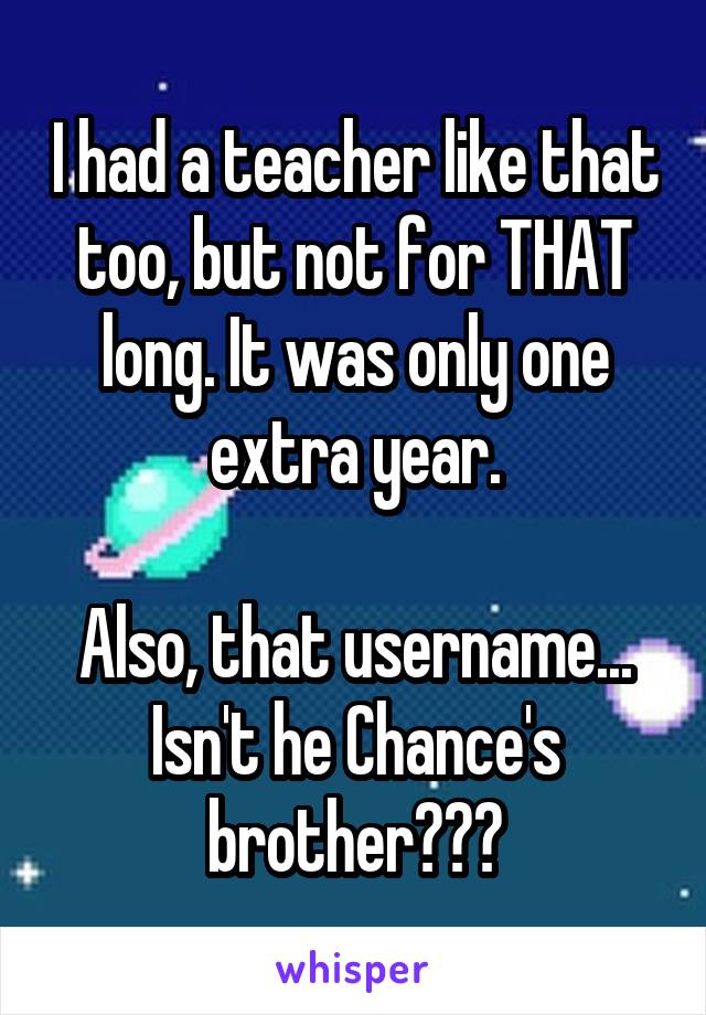 I had a teacher like that too, but not for THAT long. It was only one extra year.

Also, that username... Isn't he Chance's brother???