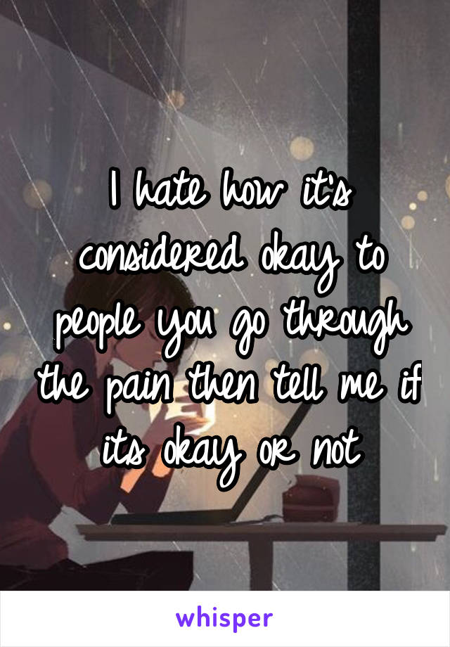 I hate how it's considered okay to people you go through the pain then tell me if its okay or not