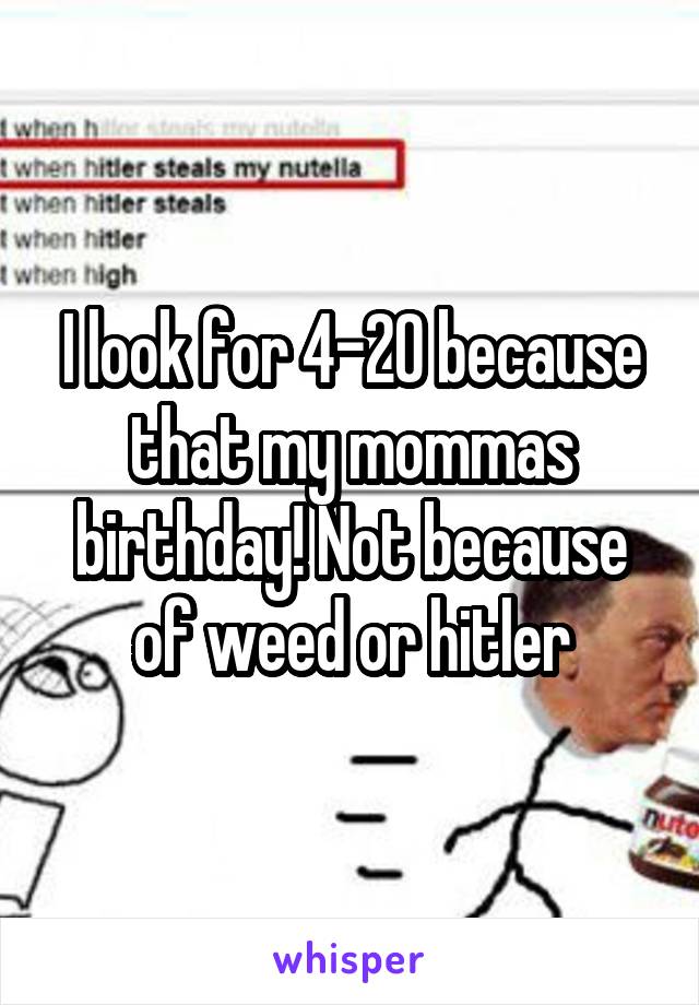 I look for 4-20 because that my mommas birthday! Not because of weed or hitler