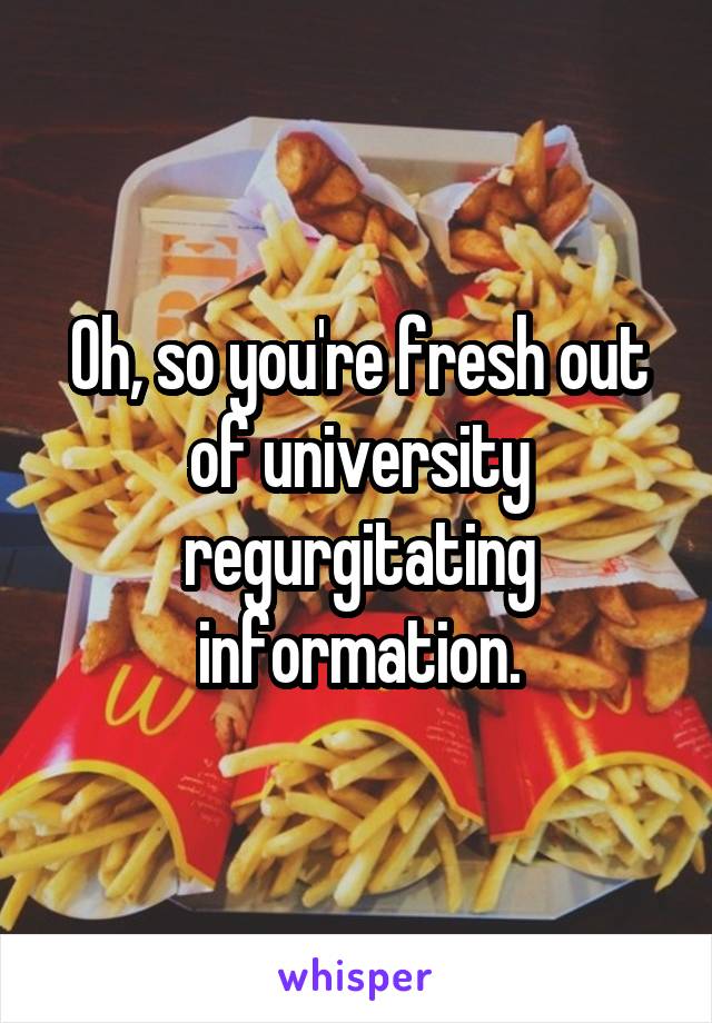 Oh, so you're fresh out of university regurgitating information.