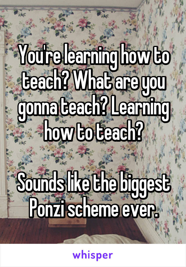 You're learning how to teach? What are you gonna teach? Learning how to teach?

Sounds like the biggest Ponzi scheme ever.