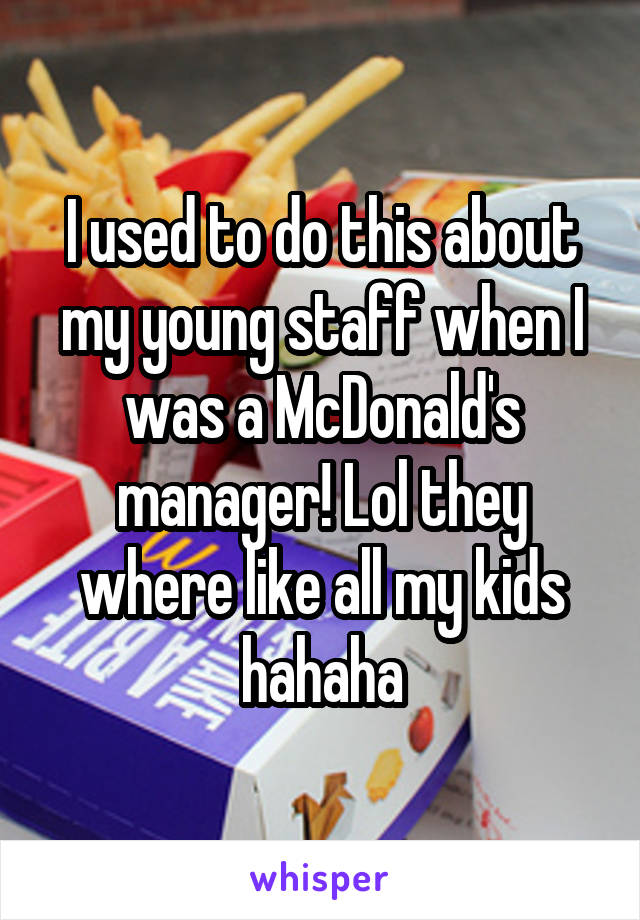 I used to do this about my young staff when I was a McDonald's manager! Lol they where like all my kids hahaha