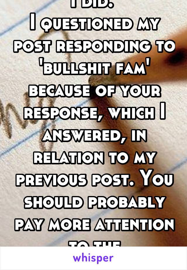 I did. 
I questioned my post responding to 'bullshit fam' because of your response, which I answered, in relation to my previous post. You should probably pay more attention to the conversation