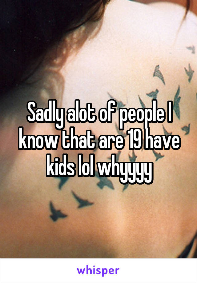 Sadly alot of people I know that are 19 have kids lol whyyyy