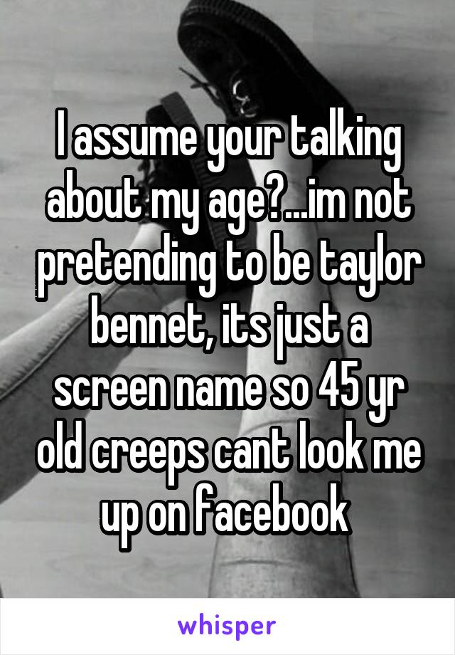 I assume your talking about my age?...im not pretending to be taylor bennet, its just a screen name so 45 yr old creeps cant look me up on facebook 