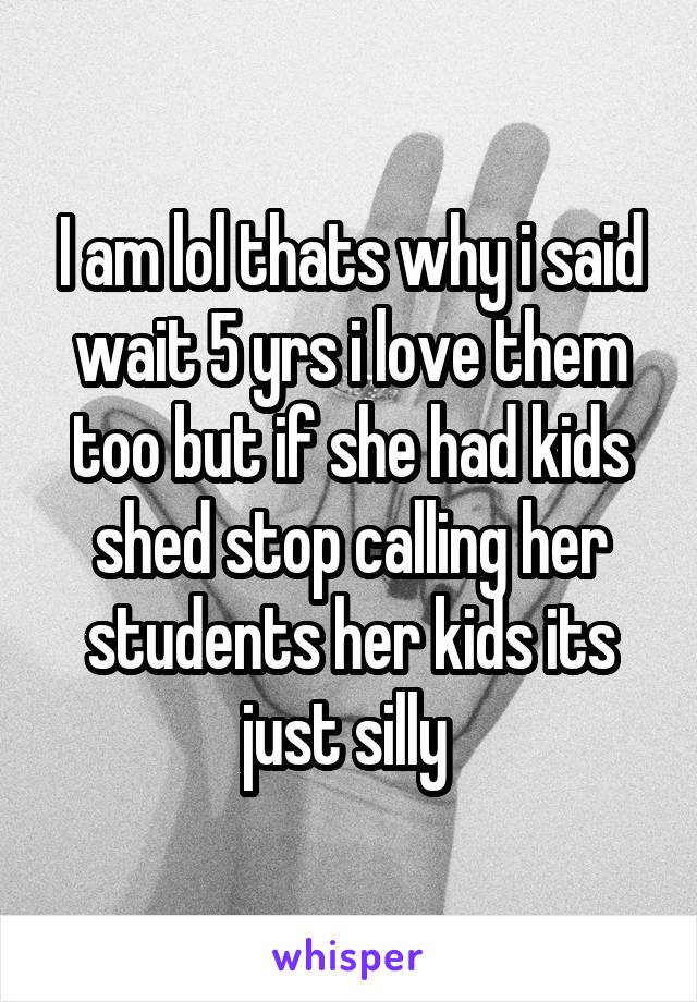 I am lol thats why i said wait 5 yrs i love them too but if she had kids shed stop calling her students her kids its just silly 