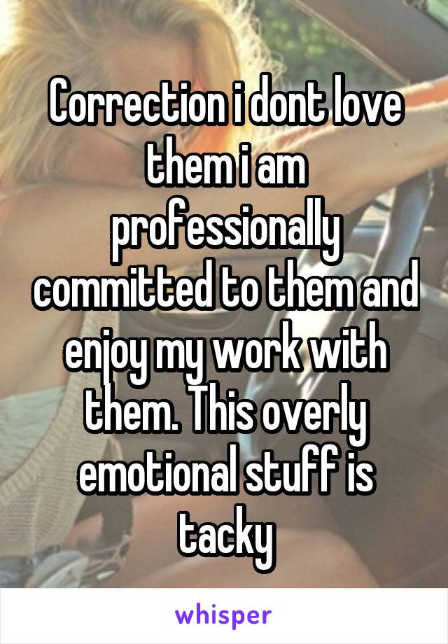 Correction i dont love them i am professionally committed to them and enjoy my work with them. This overly emotional stuff is tacky