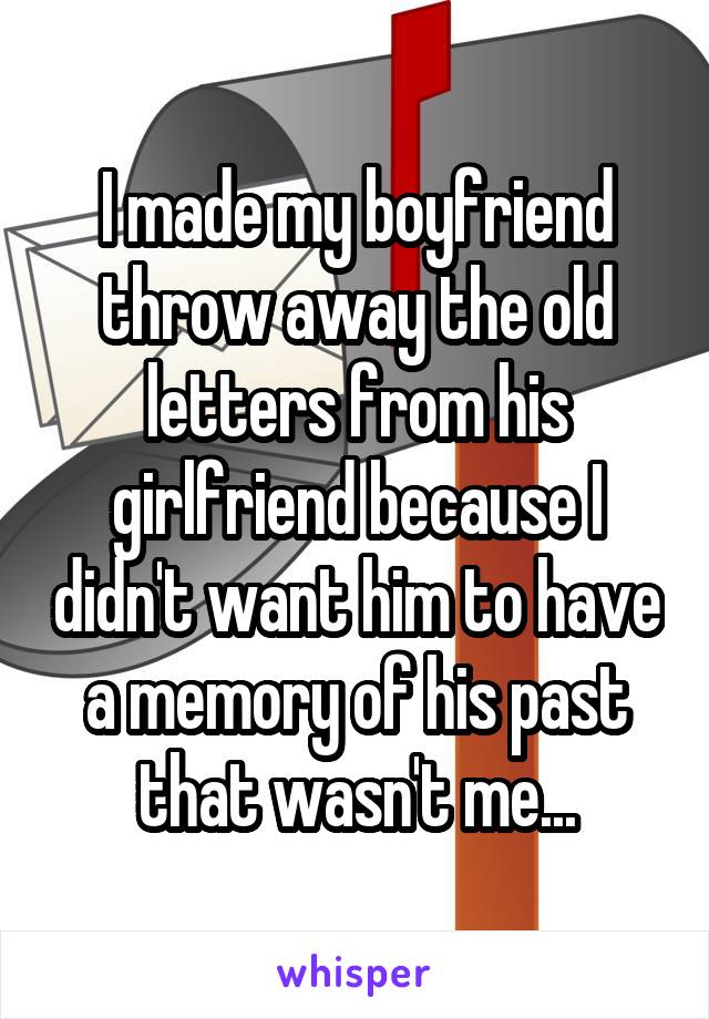 I made my boyfriend throw away the old letters from his girlfriend because I didn't want him to have a memory of his past that wasn't me...