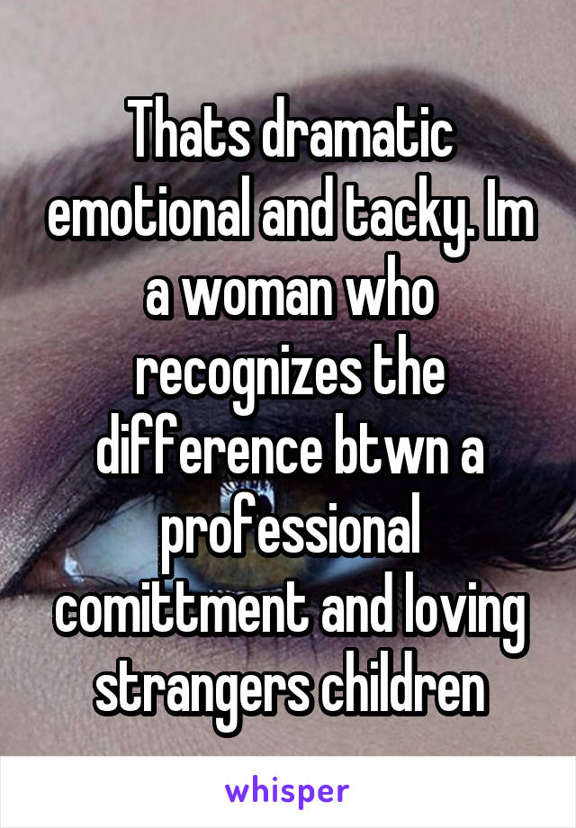 Thats dramatic emotional and tacky. Im a woman who recognizes the difference btwn a professional comittment and loving strangers children