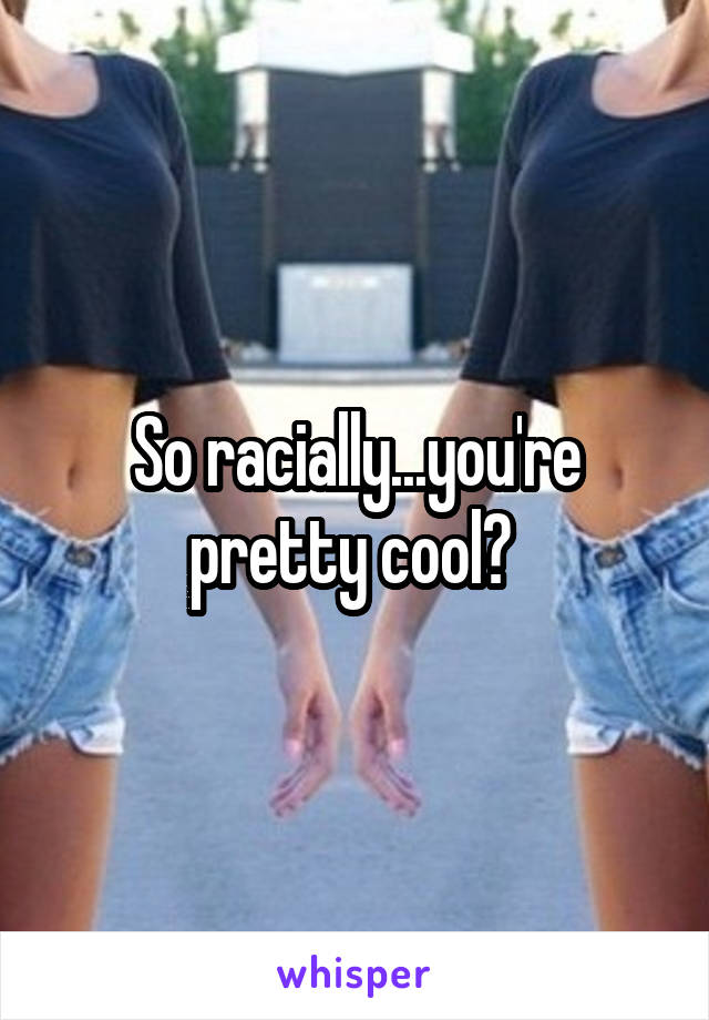 So racially...you're pretty cool? 