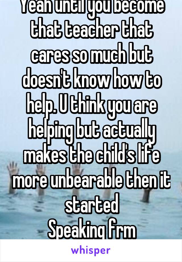 Yeah until you become that teacher that cares so much but doesn't know how to help. U think you are helping but actually makes the child's life more unbearable then it started
Speaking frm experience 