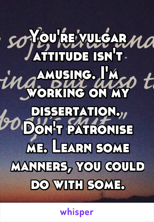 You're vulgar attitude isn't amusing. I'm working on my dissertation. 
Don't patronise me. Learn some manners, you could do with some.