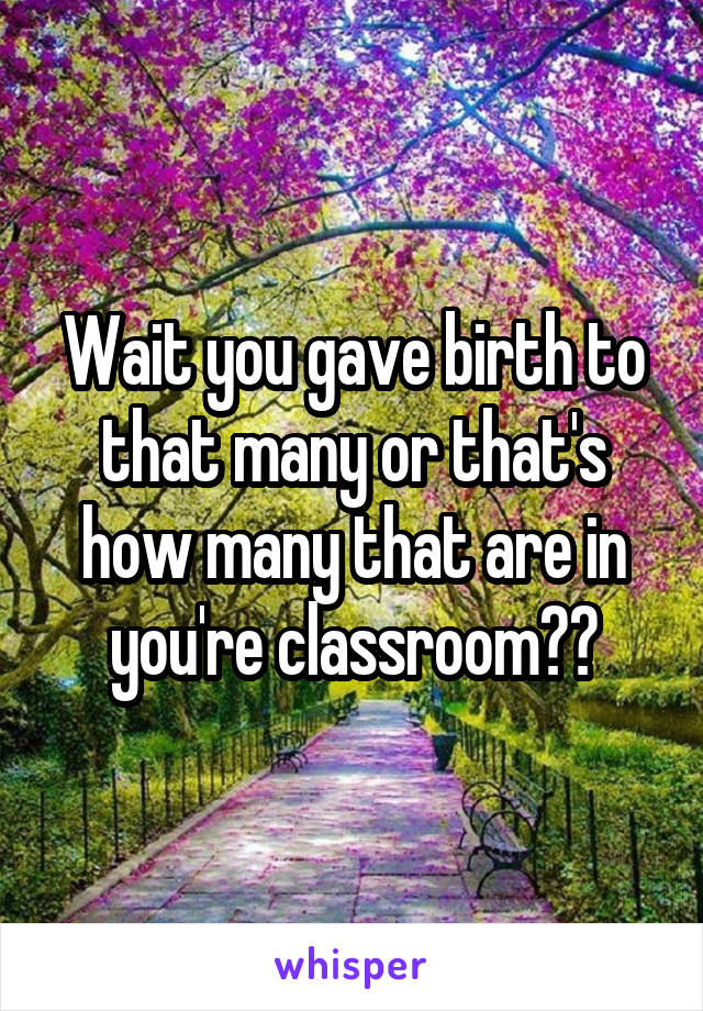 Wait you gave birth to that many or that's how many that are in you're classroom??