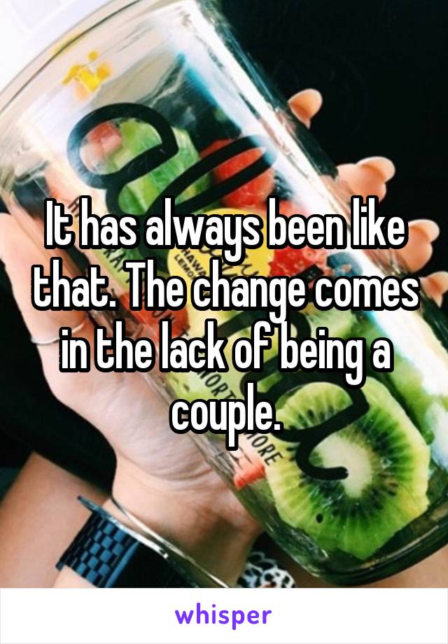 It has always been like that. The change comes in the lack of being a couple.