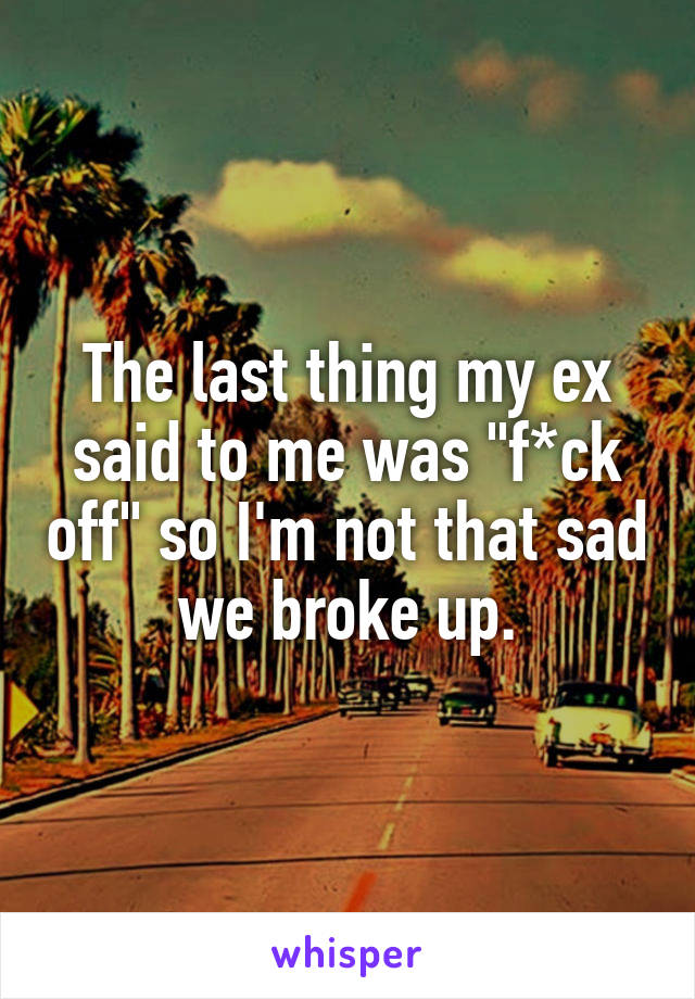 The last thing my ex said to me was "f*ck off" so I'm not that sad we broke up.